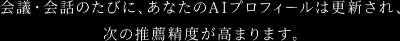 会議・会話のたびに、あなたのAIプロフィールは更新され、次の推薦精度が高まります。