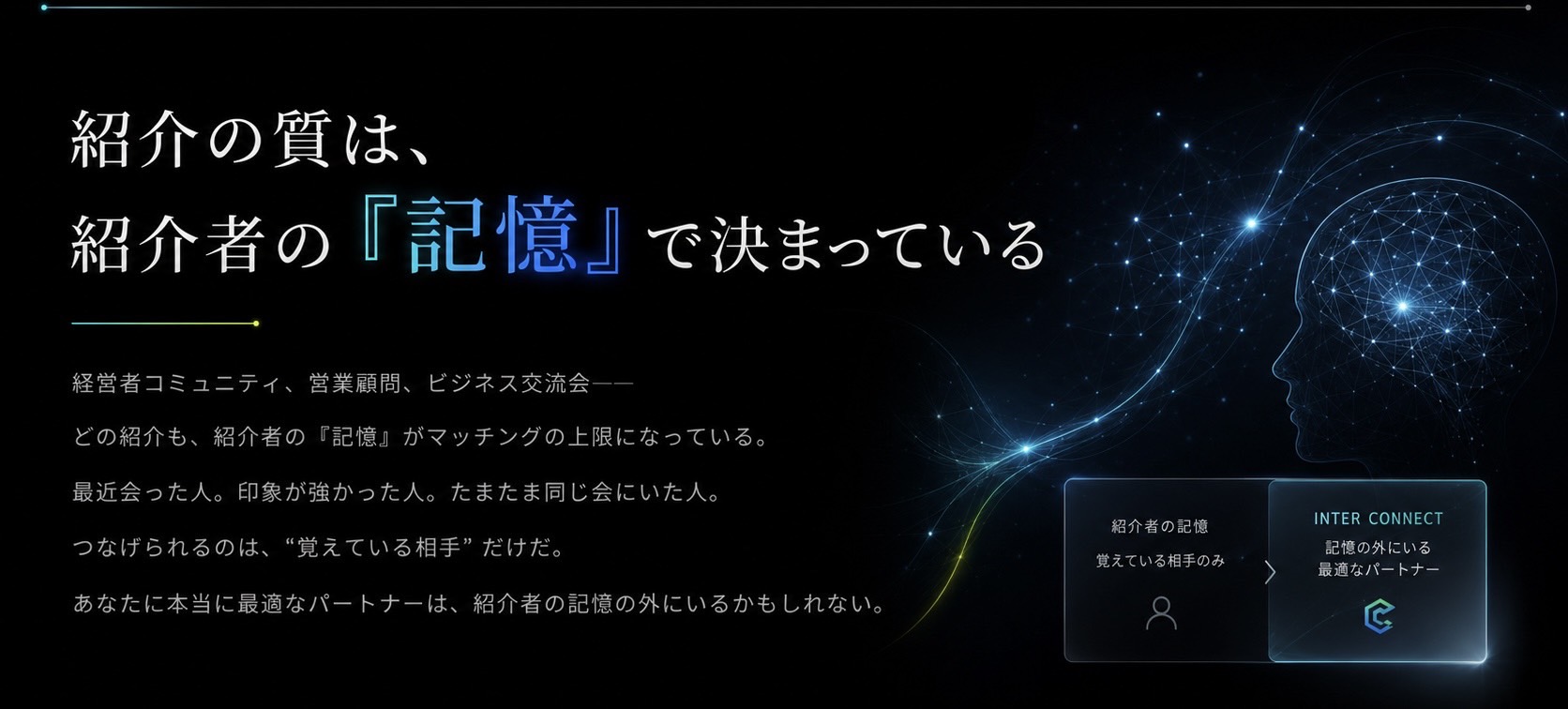 紹介の質は、紹介者の『記憶』で決まっている。 経営者コミュニティ、営業顧問、ビジネス交流会──どの紹介も、紹介者の記憶がマッチングの上限になっている。あなたに本当に最適なパートナーは、紹介者の記憶の外にいるかもしれない。